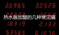 热水器加盟的几种常见骗局 选择品牌请谨慎