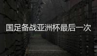 国足备战亚洲杯最后一次拉练名单