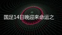 国足14日晚迎来命运之战