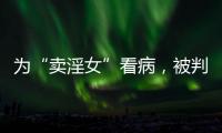为“卖淫女”看病
，被判协助组织卖淫：一桩旧案引发的争议