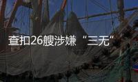 查扣26艘涉嫌“三无”船舶，珠海开展第二季度“三无”船舶整治水上联合执法行动  