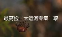 最高检“大运河专案”取得阶段性成效 办理案件将“回头看”