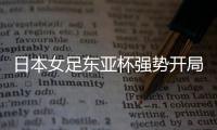 日本女足东亚杯强势开局，4