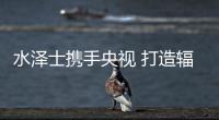 水泽士携手央视 打造辐射全国的品牌影响力