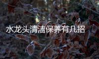 水龙头清洁保养有几招 让你从此告别污渍