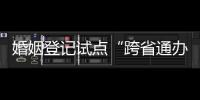 婚姻登记试点“跨省通办”两月有余 实施情况怎样？