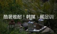 酷暑难耐
�！韩媒：国足训练推迟4小时进行，日本队选择室内训练