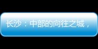 长沙

：中部的向往之城	，吸引人的不单是低房价