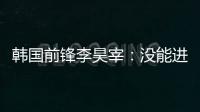 韩国前锋李昊宰�	：没能进球或助攻有些遗憾�，下一场一定要进球