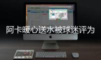阿卡暖心送水被球迷评为最温暖瞬间�，西西与巴多萨首轮出局后分手