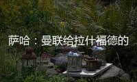 萨哈：曼联给拉什福德的担子太重了	，只责怪球员也不公平