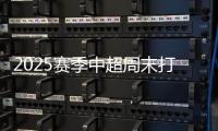 2025赛季中超周末打响 争冠格局重塑 升班马与新星成亮点