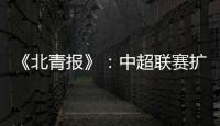 《北青报》�
：中超联赛扩军最早2022赛季实现