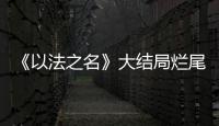 《以法之名》大结局烂尾！6人被判死刑，2人无期，5人有期