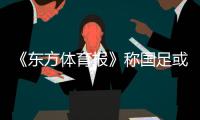《东方体育报》称国足或两场世预赛均放泰国