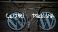 《足球报》：中超预备队联赛将取消 U23打中乙