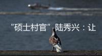 “硕士村官”陆秀兴：让“问题村”变为乡村治理示范村