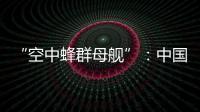 “空中蜂群母舰”
：中国“九天”无人机颠覆未来战争模式丨智库视点2025