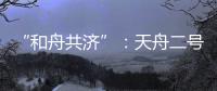 “和舟共济”�：天舟二号与天和核心舱上演“太空之吻”