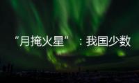 “月掩火星”�：我国少数地区可赏月球“吞食”火星全过程