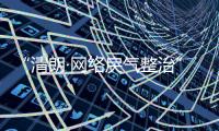 “清朗·网络戾气整治”专项行动启动，打击网络厕所、开盒挂人等行为