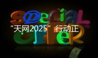 “天网2025”行动正式启动，具体有哪些部署	？