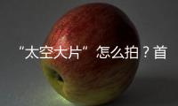 “太空大片”怎么拍
？首次太空新闻摄影技艺运用研讨会举办