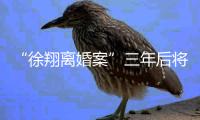“徐翔离婚案”三年后将再开庭
，待分割财产金额成焦点