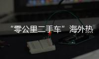 “零公里二手车”海外热卖
，“倒爷”能在风口飞多久