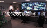 “阿尔茨海默病手术”被叫停 已在上百家医院开展 业内	：上得太快了