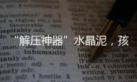 “解压神器”水晶泥	
，孩子能放心玩么
？