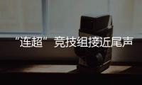 “连超”竞技组接近尾声，全民组32强即将尘埃落定