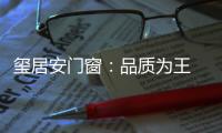 玺居安门窗：品质为王 匠心铸就品牌无限可能