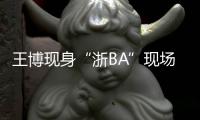 王博现身“浙BA”现场：我支持诸暨队，这里氛围比CBA还要好