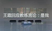 王霜回应教练言论：是我没有做好 辜负他期望
