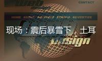 现场：震后暴雪下，土耳其人陆续自发救援灾区