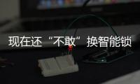 现在还“不敢”换智能锁?如果换了你真会用智能锁吗?