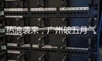 热浪袭来，广州破五月气温纪录，几乎追平全年高温纪录