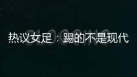热议女足�：踢的不是现代足球，女足舆论环境好