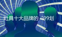 灶具十大品牌的“99划算节” ，已经“万事俱备 只欠东风”