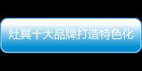 灶具十大品牌打造特色化服务 让发展更加顺畅