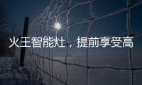 火王智能灶，提前享受高质量智能厨房生活体验