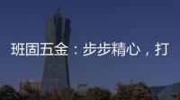班固五金	：步步精心，打造产品零缺陷高端品牌