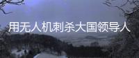 用无人机刺杀大国领导人
，可行吗
？丨军事