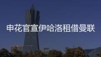 申花官宣伊哈洛租借曼联 2月中旬或迎来首秀