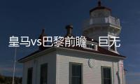 皇马vs巴黎前瞻：巨无霸继续打怪，“老钱风”接受考验