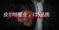 皮尔特管业
：315品质消费
，开启美好生活
