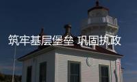 筑牢基层堡垒 巩固执政根基