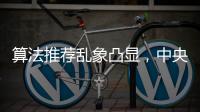 算法推荐乱象凸显�，中央网信办督导抖音、小红书等平台优化调整