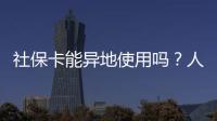 社保卡能异地使用吗？人社部回应